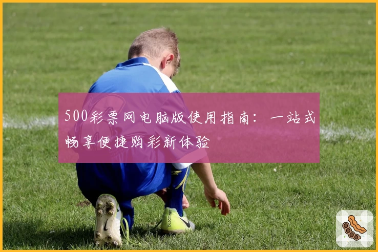 500彩票网电脑版使用指南：一站式畅享便捷购彩新体验