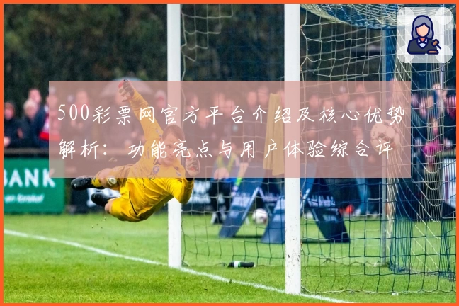 500彩票网官方平台介绍及核心优势解析：功能亮点与用户体验综合评测分析