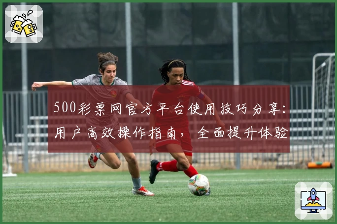 500彩票网官方平台使用技巧分享：用户高效操作指南，全面提升体验