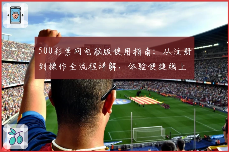 500彩票网电脑版使用指南：从注册到操作全流程详解，体验便捷线上服务