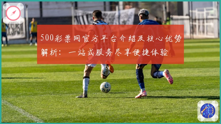 500彩票网官方平台介绍及核心优势解析：一站式服务尽享便捷体验