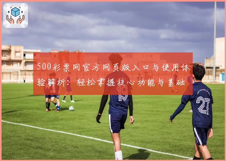 500彩票网官方网页版入口与使用体验解析：轻松掌握核心功能与基础操作技巧