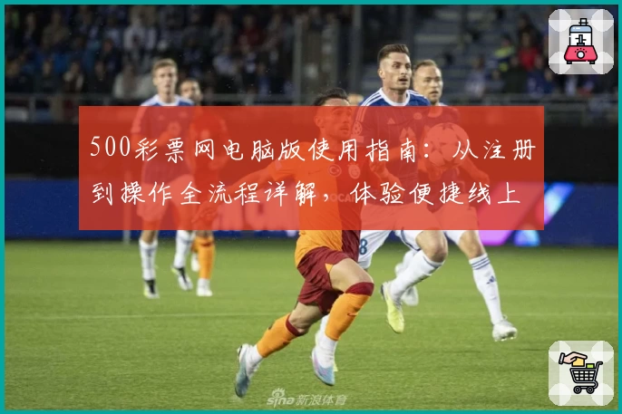 500彩票网电脑版使用指南：从注册到操作全流程详解，体验便捷线上服务